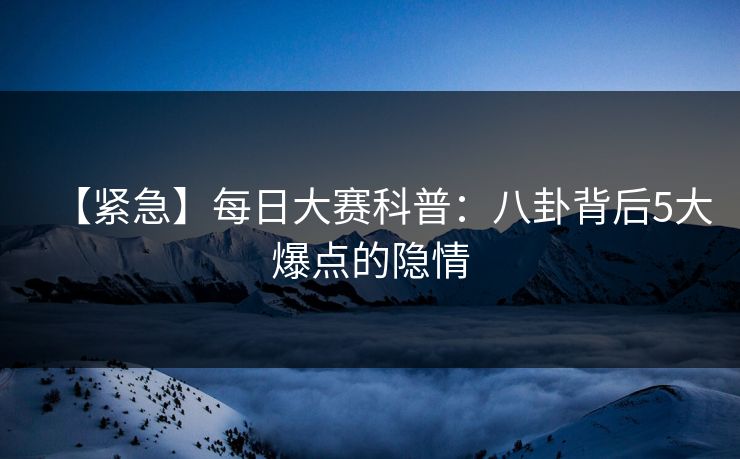 【紧急】每日大赛科普：八卦背后5大爆点的隐情