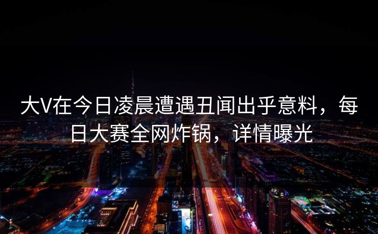 大V在今日凌晨遭遇丑闻出乎意料，每日大赛全网炸锅，详情曝光
