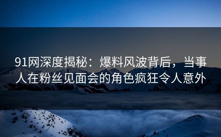 91网深度揭秘：爆料风波背后，当事人在粉丝见面会的角色疯狂令人意外