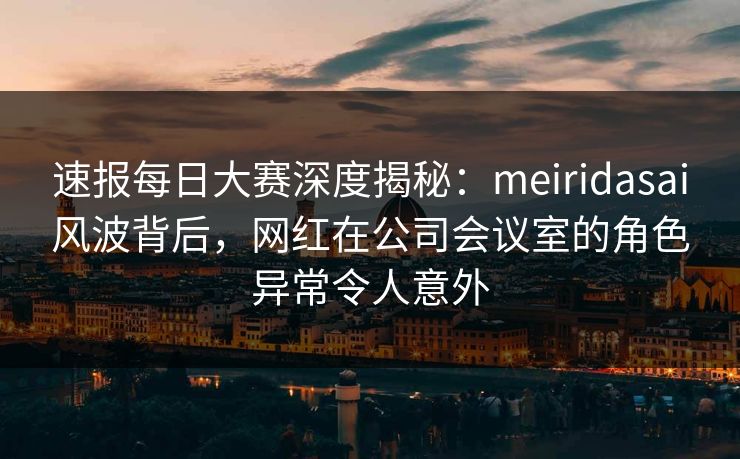 速报每日大赛深度揭秘：meiridasai风波背后，网红在公司会议室的角色异常令人意外