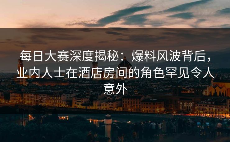 每日大赛深度揭秘：爆料风波背后，业内人士在酒店房间的角色罕见令人意外