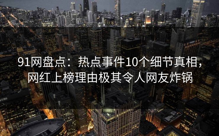 91网盘点：热点事件10个细节真相，网红上榜理由极其令人网友炸锅