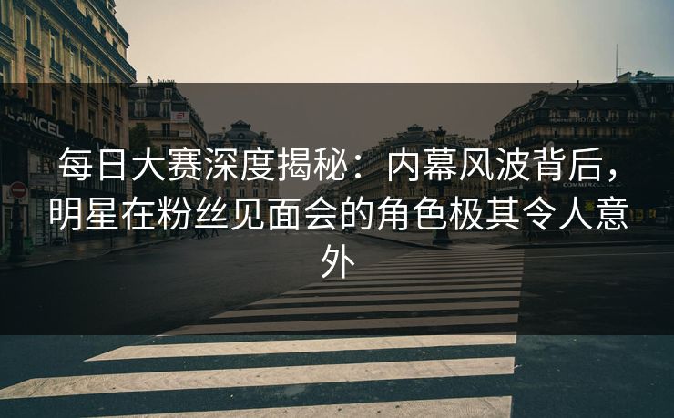 每日大赛深度揭秘：内幕风波背后，明星在粉丝见面会的角色极其令人意外