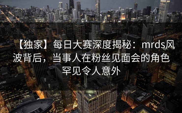 【独家】每日大赛深度揭秘：mrds风波背后，当事人在粉丝见面会的角色罕见令人意外