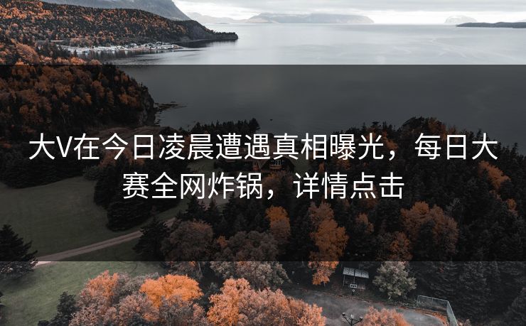 大V在今日凌晨遭遇真相曝光，每日大赛全网炸锅，详情点击