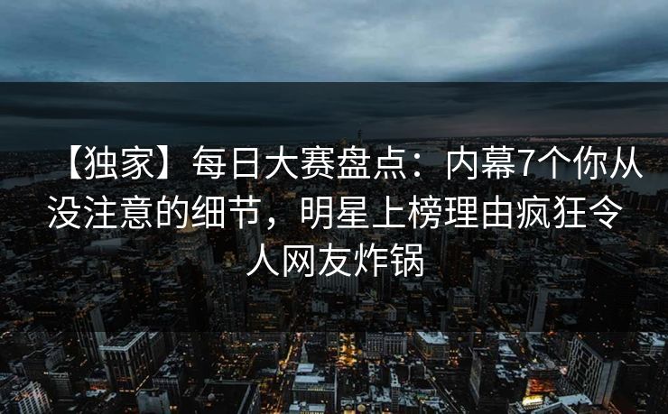 【独家】每日大赛盘点：内幕7个你从没注意的细节，明星上榜理由疯狂令人网友炸锅