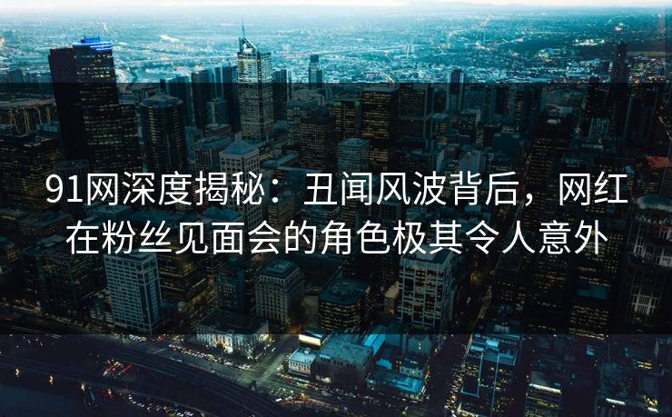91网深度揭秘：丑闻风波背后，网红在粉丝见面会的角色极其令人意外