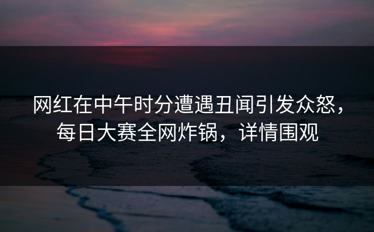 网红在中午时分遭遇丑闻引发众怒，每日大赛全网炸锅，详情围观