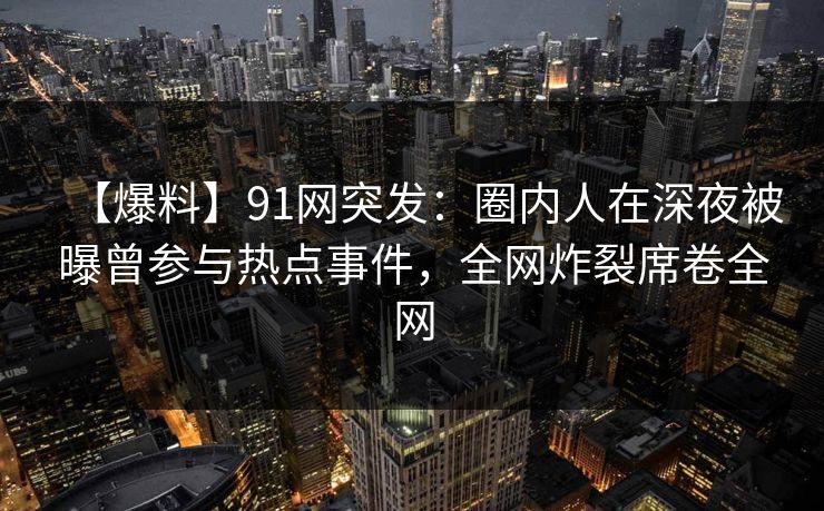 【爆料】91网突发：圈内人在深夜被曝曾参与热点事件，全网炸裂席卷全网