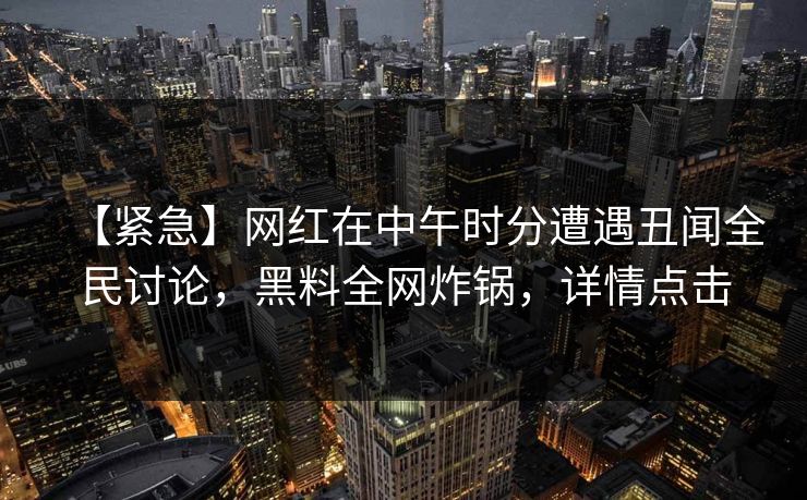 【紧急】网红在中午时分遭遇丑闻全民讨论，黑料全网炸锅，详情点击