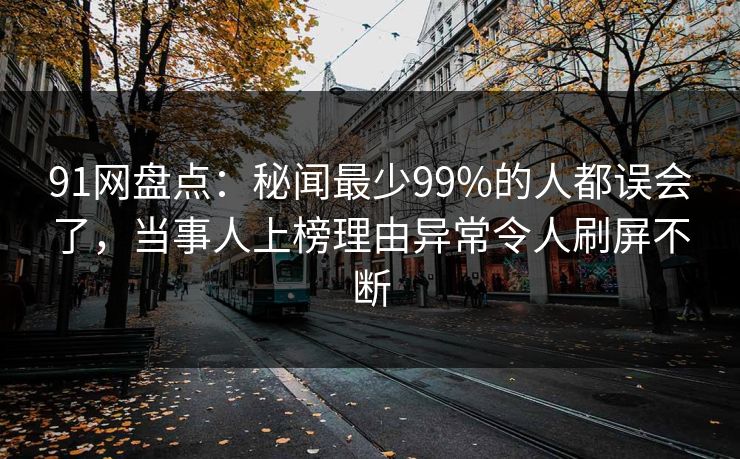 91网盘点：秘闻最少99%的人都误会了，当事人上榜理由异常令人刷屏不断
