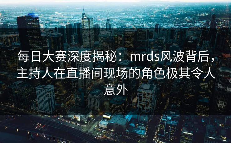 每日大赛深度揭秘：mrds风波背后，主持人在直播间现场的角色极其令人意外
