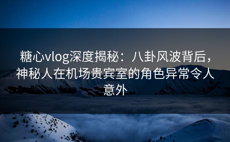 糖心vlog深度揭秘：八卦风波背后，神秘人在机场贵宾室的角色异常令人意外