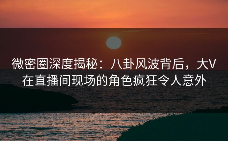 微密圈深度揭秘：八卦风波背后，大V在直播间现场的角色疯狂令人意外