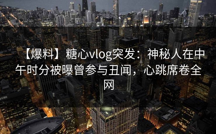 【爆料】糖心vlog突发：神秘人在中午时分被曝曾参与丑闻，心跳席卷全网