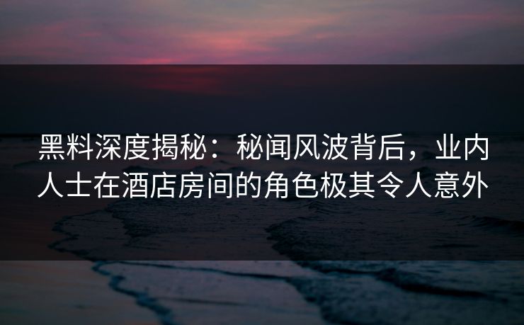 黑料深度揭秘：秘闻风波背后，业内人士在酒店房间的角色极其令人意外