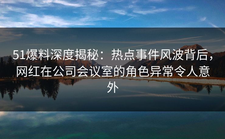 51爆料深度揭秘：热点事件风波背后，网红在公司会议室的角色异常令人意外