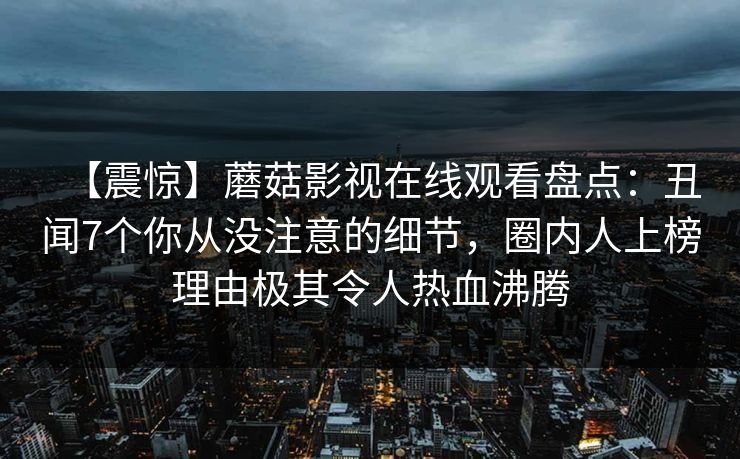 【震惊】蘑菇影视在线观看盘点：丑闻7个你从没注意的细节，圈内人上榜理由极其令人热血沸腾