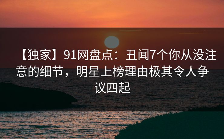 【独家】91网盘点：丑闻7个你从没注意的细节，明星上榜理由极其令人争议四起