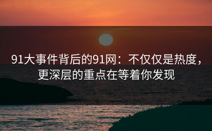 91大事件背后的91网：不仅仅是热度，更深层的重点在等着你发现