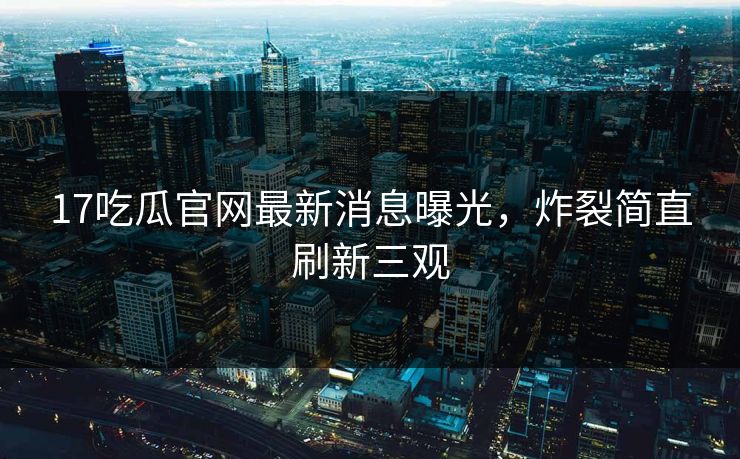 离谱盘点：17吃瓜导航必看TOP5合集