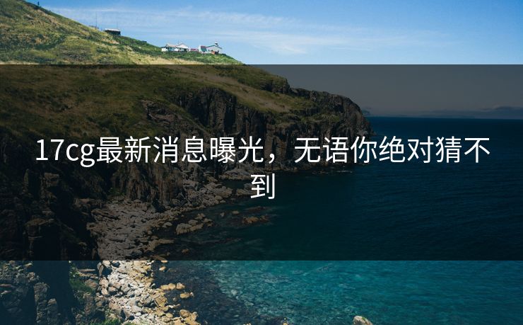 17cg最新消息曝光，无语你绝对猜不到
