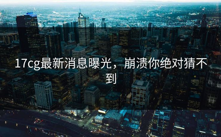 17cg最新消息曝光，崩溃你绝对猜不到