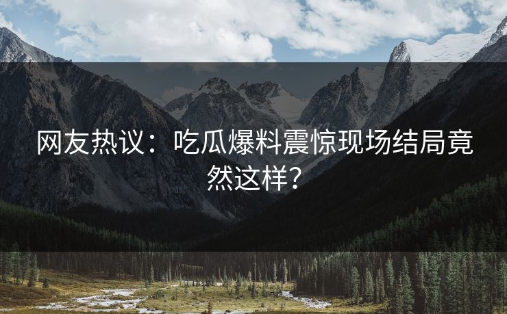 网友热议：吃瓜爆料震惊现场结局竟然这样？