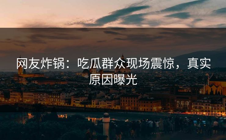 网友炸锅：吃瓜群众现场震惊，真实原因曝光