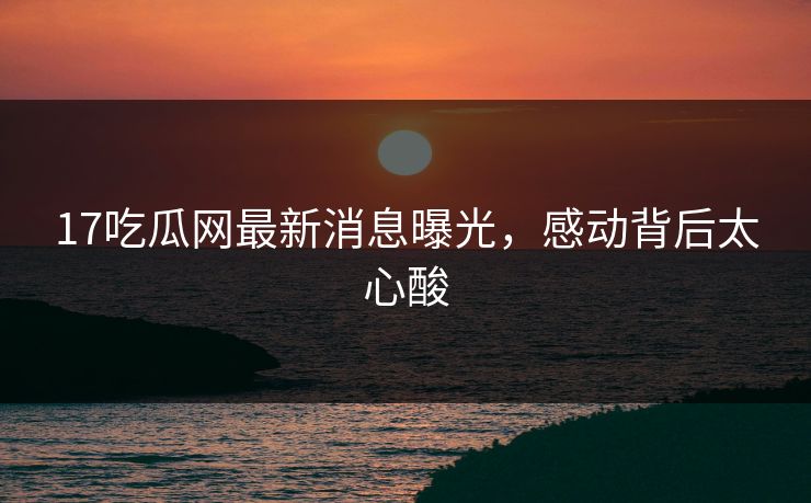 17吃瓜网最新消息曝光，感动背后太心酸