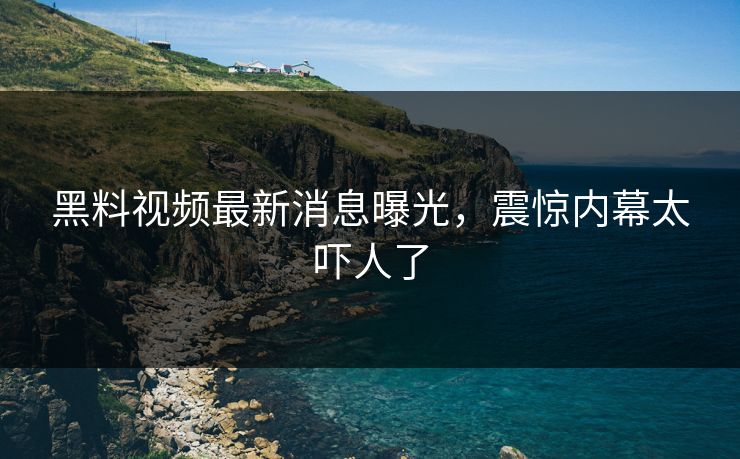 黑料视频最新消息曝光，震惊内幕太吓人了