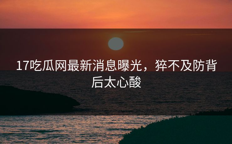 17吃瓜网最新消息曝光，猝不及防背后太心酸