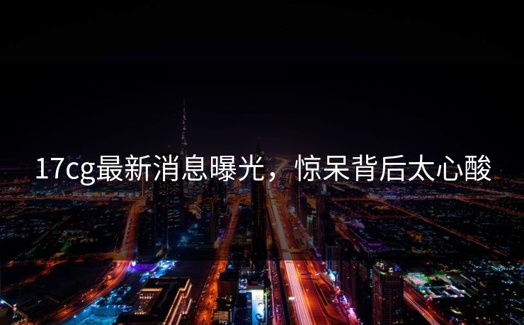 17cg最新消息曝光，惊呆背后太心酸