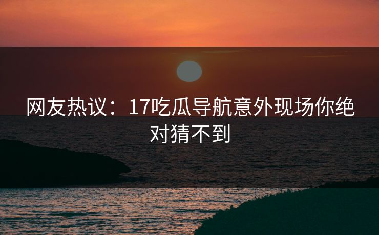网友热议：17吃瓜导航意外现场你绝对猜不到