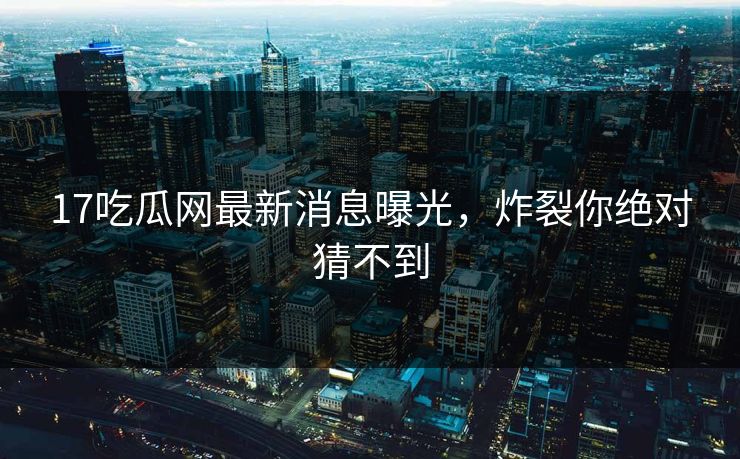 17吃瓜网最新消息曝光，炸裂你绝对猜不到
