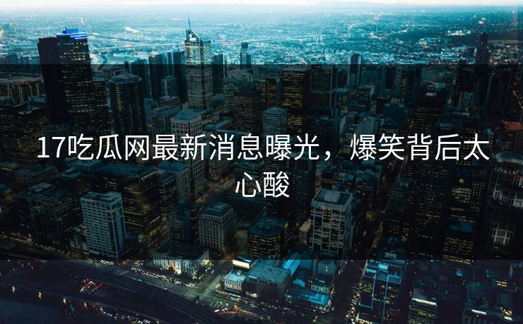 17吃瓜网最新消息曝光，爆笑背后太心酸