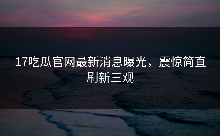 17吃瓜官网最新消息曝光，震惊简直刷新三观