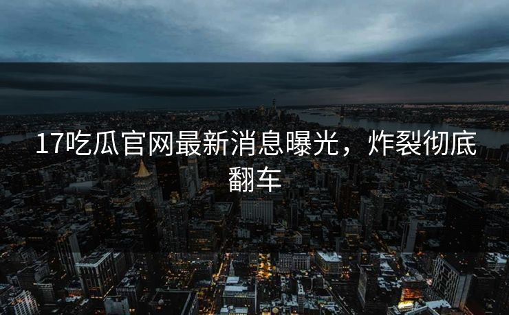 17吃瓜官网最新消息曝光，炸裂彻底翻车