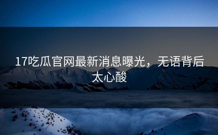 17吃瓜官网最新消息曝光，无语背后太心酸