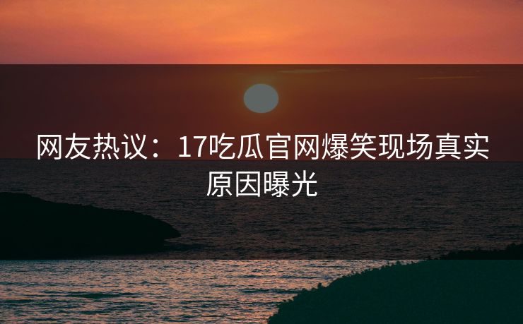 网友热议：17吃瓜官网爆笑现场真实原因曝光