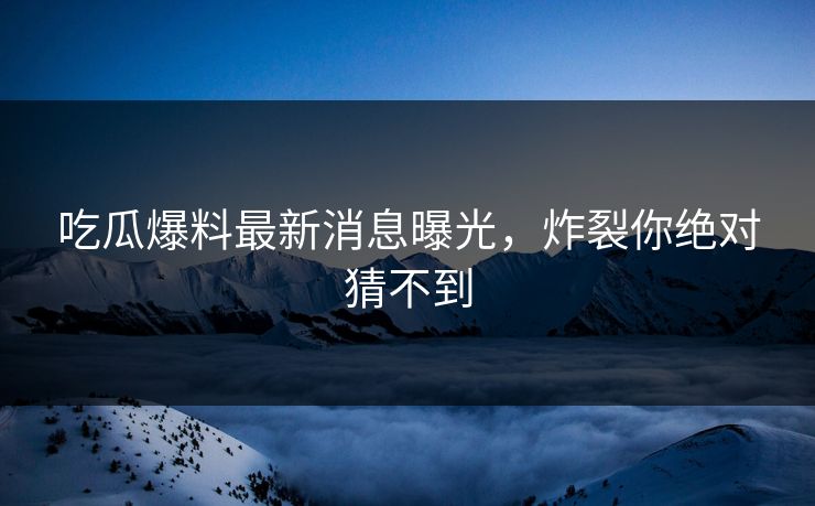 吃瓜爆料最新消息曝光，炸裂你绝对猜不到