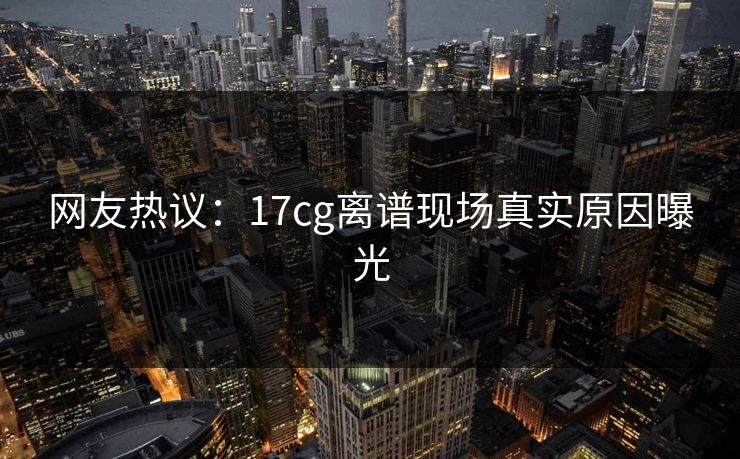 网友热议：17cg离谱现场真实原因曝光