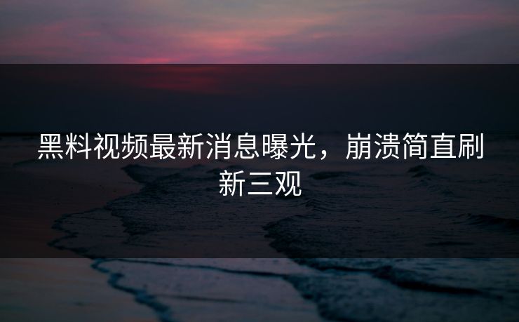 黑料视频最新消息曝光，崩溃简直刷新三观