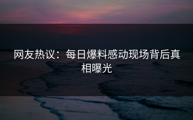 网友热议：每日爆料感动现场背后真相曝光