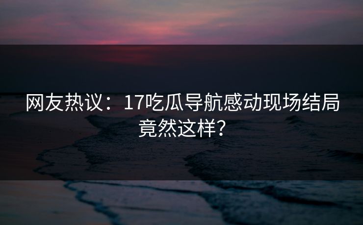 网友热议：17吃瓜导航感动现场结局竟然这样？