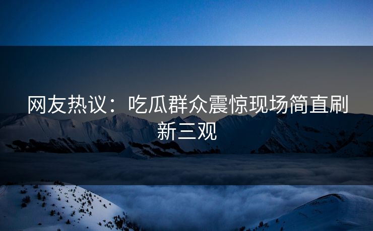 网友热议：吃瓜群众震惊现场简直刷新三观