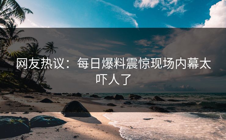 网友热议：每日爆料震惊现场内幕太吓人了