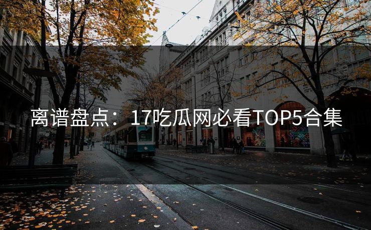 离谱盘点：17吃瓜网必看TOP5合集