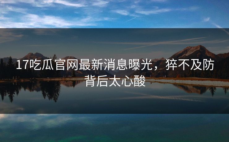 17吃瓜官网最新消息曝光，猝不及防背后太心酸