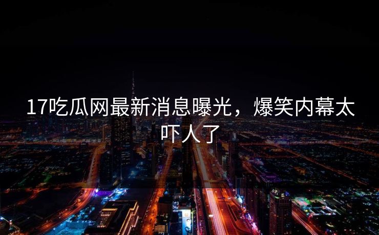 17吃瓜网最新消息曝光，爆笑内幕太吓人了